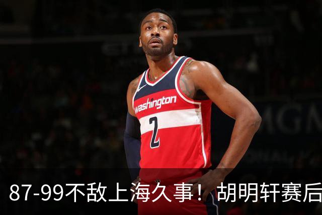 87-99不敌上海久事！胡明轩赛后坦言：别总指望末节翻盘